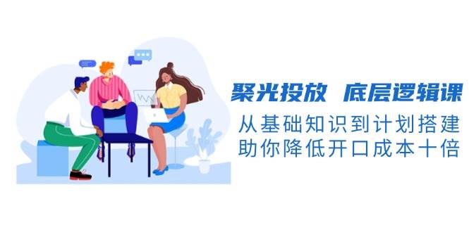 图片[1]-聚光投放底层逻辑课，从基础知识到计划搭建，助你降低开口成本十倍-泱泱学习社
