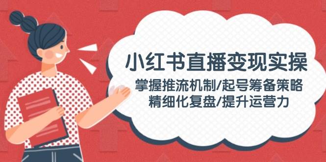 图片[1]-小红书直播变现实操：掌握推流机制/起号筹备策略/精细化复盘/提升运营力-泱泱学习社